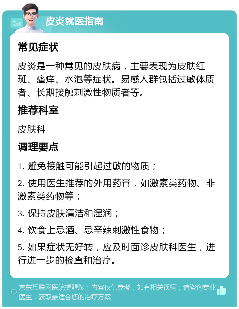 皮炎就医指南 常见症状 皮炎是一种常见的皮肤病，主要表现为皮肤红斑、瘙痒、水泡等症状。易感人群包括过敏体质者、长期接触刺激性物质者等。 推荐科室 皮肤科 调理要点 1. 避免接触可能引起过敏的物质； 2. 使用医生推荐的外用药膏，如激素类药物、非激素类药物等； 3. 保持皮肤清洁和湿润； 4. 饮食上忌酒、忌辛辣刺激性食物； 5. 如果症状无好转，应及时面诊皮肤科医生，进行进一步的检查和治疗。