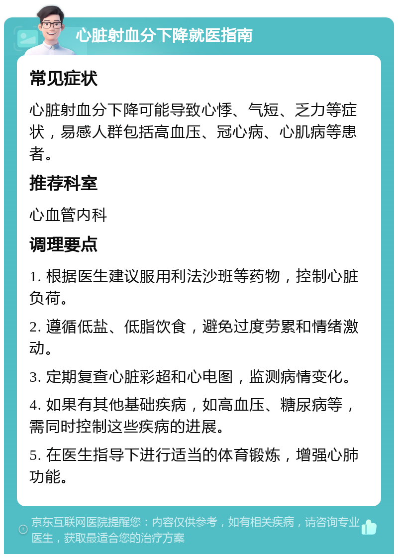 心脏射血分下降就医指南 常见症状 心脏射血分下降可能导致心悸、气短、乏力等症状，易感人群包括高血压、冠心病、心肌病等患者。 推荐科室 心血管内科 调理要点 1. 根据医生建议服用利法沙班等药物，控制心脏负荷。 2. 遵循低盐、低脂饮食，避免过度劳累和情绪激动。 3. 定期复查心脏彩超和心电图，监测病情变化。 4. 如果有其他基础疾病，如高血压、糖尿病等，需同时控制这些疾病的进展。 5. 在医生指导下进行适当的体育锻炼，增强心肺功能。