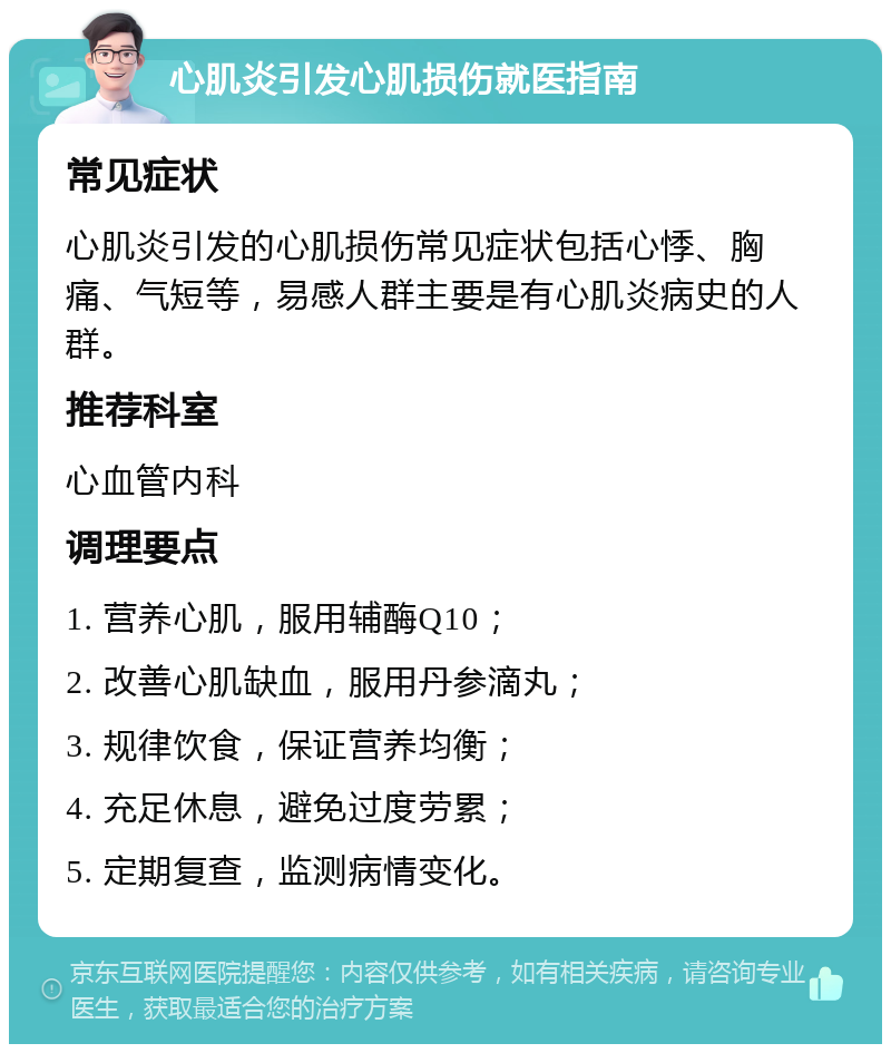 心肌炎引发心肌损伤就医指南 常见症状 心肌炎引发的心肌损伤常见症状包括心悸、胸痛、气短等，易感人群主要是有心肌炎病史的人群。 推荐科室 心血管内科 调理要点 1. 营养心肌，服用辅酶Q10； 2. 改善心肌缺血，服用丹参滴丸； 3. 规律饮食，保证营养均衡； 4. 充足休息，避免过度劳累； 5. 定期复查，监测病情变化。