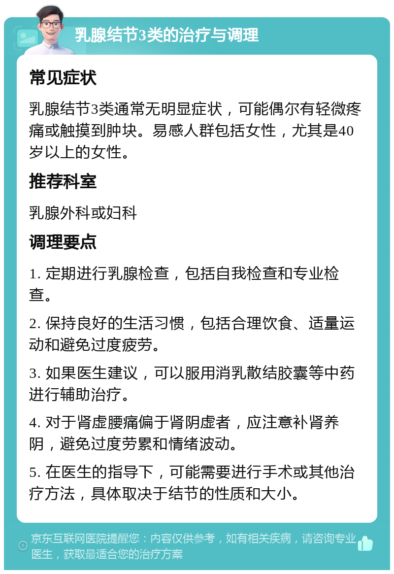 乳腺结节3类的治疗与调理 常见症状 乳腺结节3类通常无明显症状，可能偶尔有轻微疼痛或触摸到肿块。易感人群包括女性，尤其是40岁以上的女性。 推荐科室 乳腺外科或妇科 调理要点 1. 定期进行乳腺检查，包括自我检查和专业检查。 2. 保持良好的生活习惯，包括合理饮食、适量运动和避免过度疲劳。 3. 如果医生建议，可以服用消乳散结胶囊等中药进行辅助治疗。 4. 对于肾虚腰痛偏于肾阴虚者，应注意补肾养阴，避免过度劳累和情绪波动。 5. 在医生的指导下，可能需要进行手术或其他治疗方法，具体取决于结节的性质和大小。