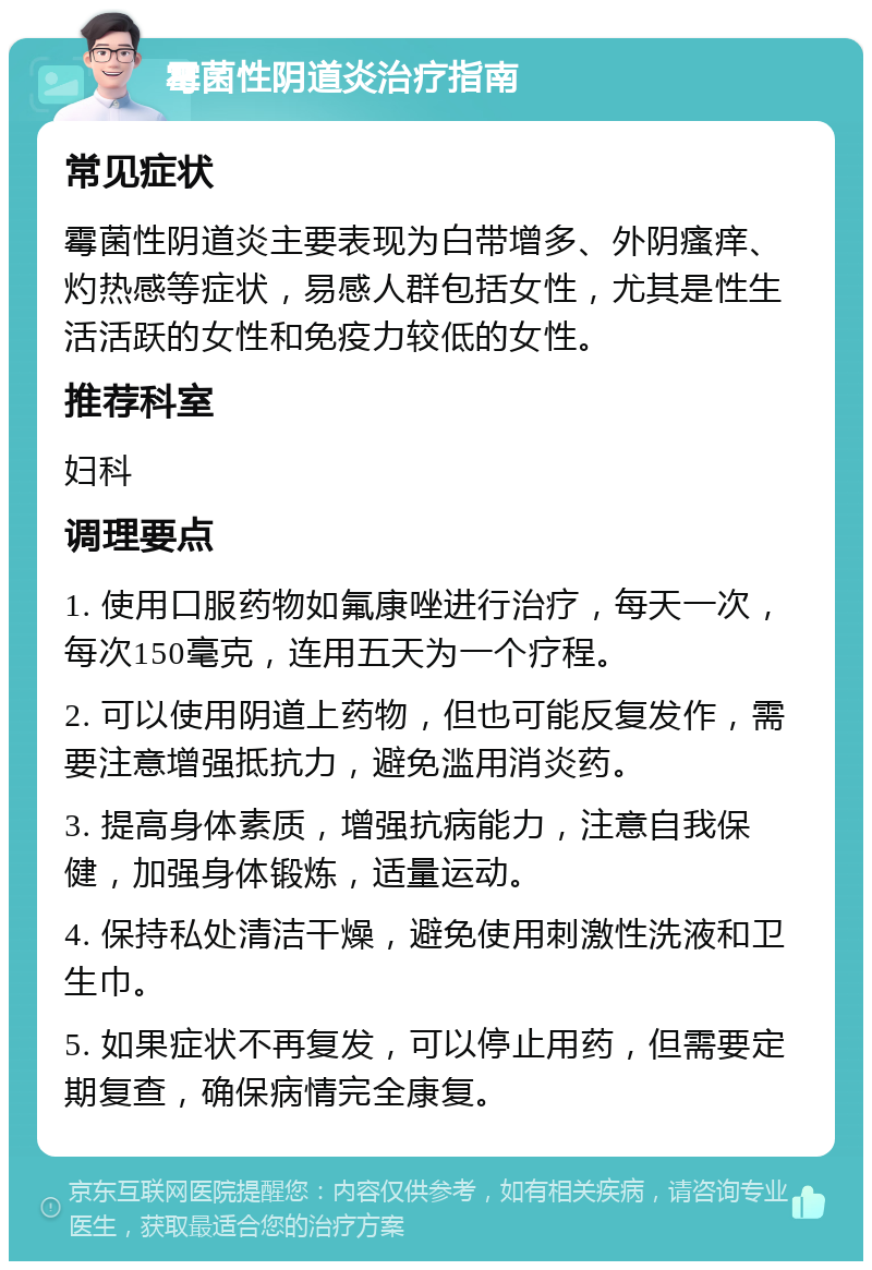 霉菌性阴道炎治疗指南 常见症状 霉菌性阴道炎主要表现为白带增多、外阴瘙痒、灼热感等症状，易感人群包括女性，尤其是性生活活跃的女性和免疫力较低的女性。 推荐科室 妇科 调理要点 1. 使用口服药物如氟康唑进行治疗，每天一次，每次150毫克，连用五天为一个疗程。 2. 可以使用阴道上药物，但也可能反复发作，需要注意增强抵抗力，避免滥用消炎药。 3. 提高身体素质，增强抗病能力，注意自我保健，加强身体锻炼，适量运动。 4. 保持私处清洁干燥，避免使用刺激性洗液和卫生巾。 5. 如果症状不再复发，可以停止用药，但需要定期复查，确保病情完全康复。