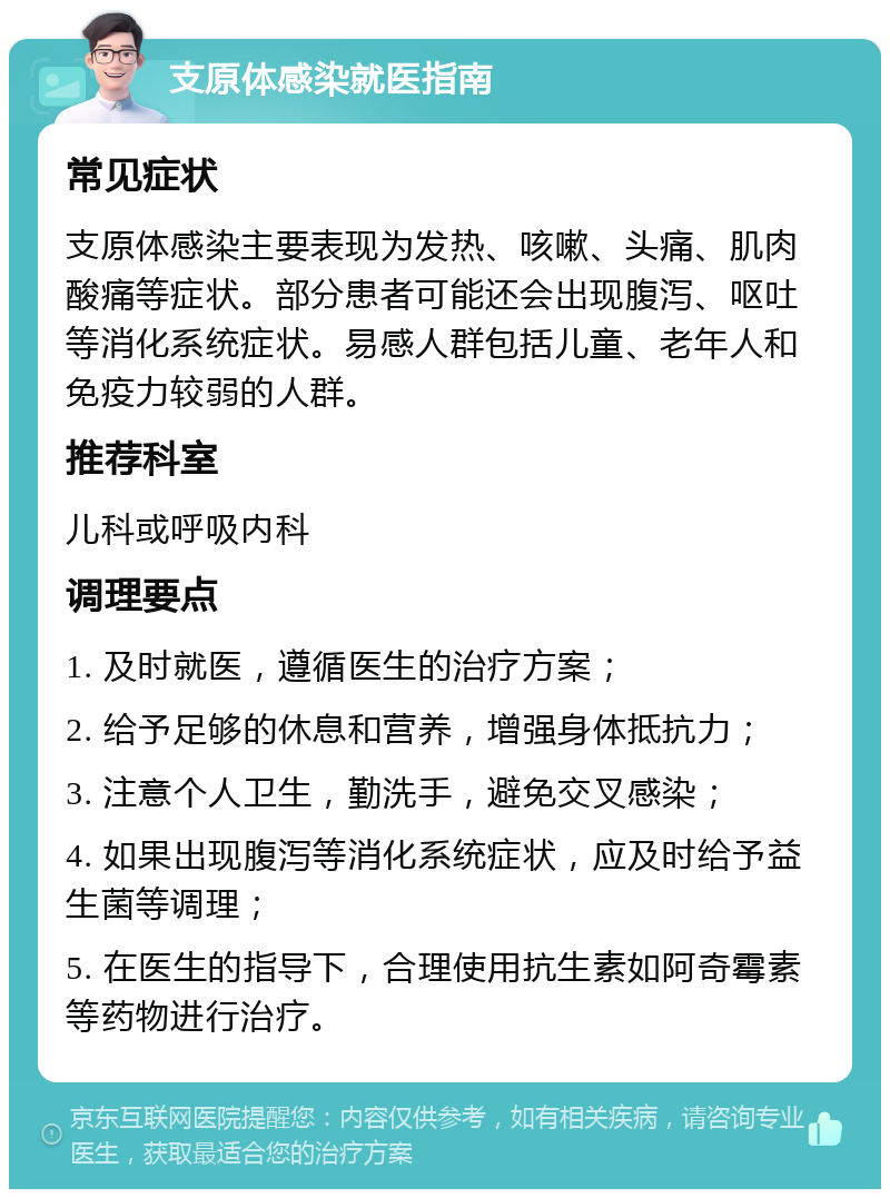 支原体感染就医指南 常见症状 支原体感染主要表现为发热、咳嗽、头痛、肌肉酸痛等症状。部分患者可能还会出现腹泻、呕吐等消化系统症状。易感人群包括儿童、老年人和免疫力较弱的人群。 推荐科室 儿科或呼吸内科 调理要点 1. 及时就医，遵循医生的治疗方案； 2. 给予足够的休息和营养，增强身体抵抗力； 3. 注意个人卫生，勤洗手，避免交叉感染； 4. 如果出现腹泻等消化系统症状，应及时给予益生菌等调理； 5. 在医生的指导下，合理使用抗生素如阿奇霉素等药物进行治疗。