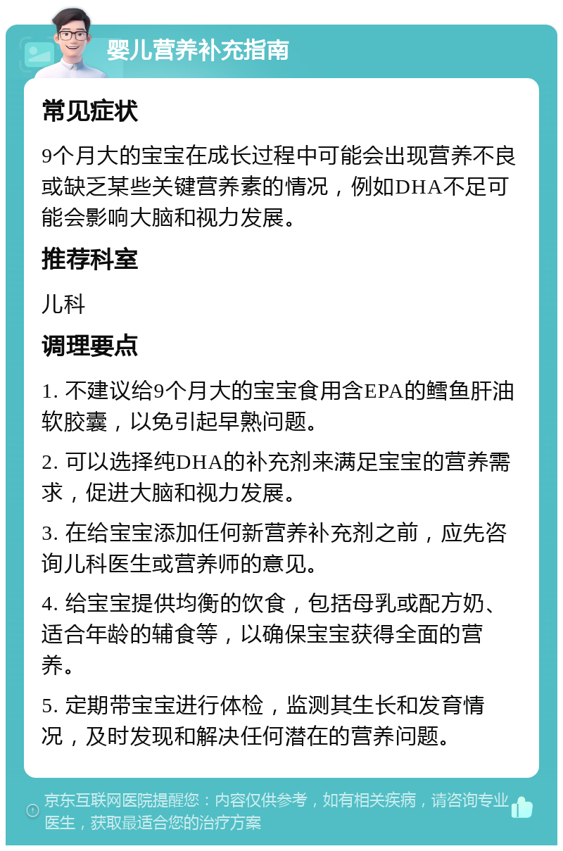 婴儿营养补充指南 常见症状 9个月大的宝宝在成长过程中可能会出现营养不良或缺乏某些关键营养素的情况，例如DHA不足可能会影响大脑和视力发展。 推荐科室 儿科 调理要点 1. 不建议给9个月大的宝宝食用含EPA的鳕鱼肝油软胶囊，以免引起早熟问题。 2. 可以选择纯DHA的补充剂来满足宝宝的营养需求，促进大脑和视力发展。 3. 在给宝宝添加任何新营养补充剂之前，应先咨询儿科医生或营养师的意见。 4. 给宝宝提供均衡的饮食，包括母乳或配方奶、适合年龄的辅食等，以确保宝宝获得全面的营养。 5. 定期带宝宝进行体检，监测其生长和发育情况，及时发现和解决任何潜在的营养问题。