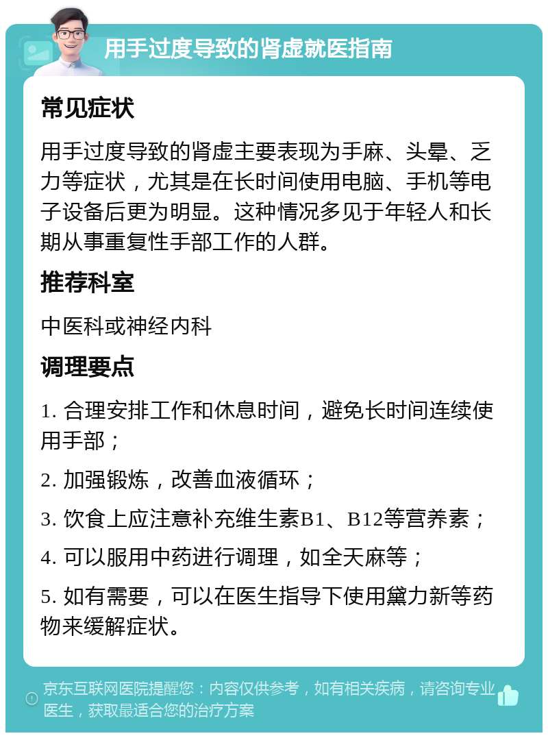 用手过度导致的肾虚就医指南 常见症状 用手过度导致的肾虚主要表现为手麻、头晕、乏力等症状，尤其是在长时间使用电脑、手机等电子设备后更为明显。这种情况多见于年轻人和长期从事重复性手部工作的人群。 推荐科室 中医科或神经内科 调理要点 1. 合理安排工作和休息时间，避免长时间连续使用手部； 2. 加强锻炼，改善血液循环； 3. 饮食上应注意补充维生素B1、B12等营养素； 4. 可以服用中药进行调理，如全天麻等； 5. 如有需要，可以在医生指导下使用黛力新等药物来缓解症状。