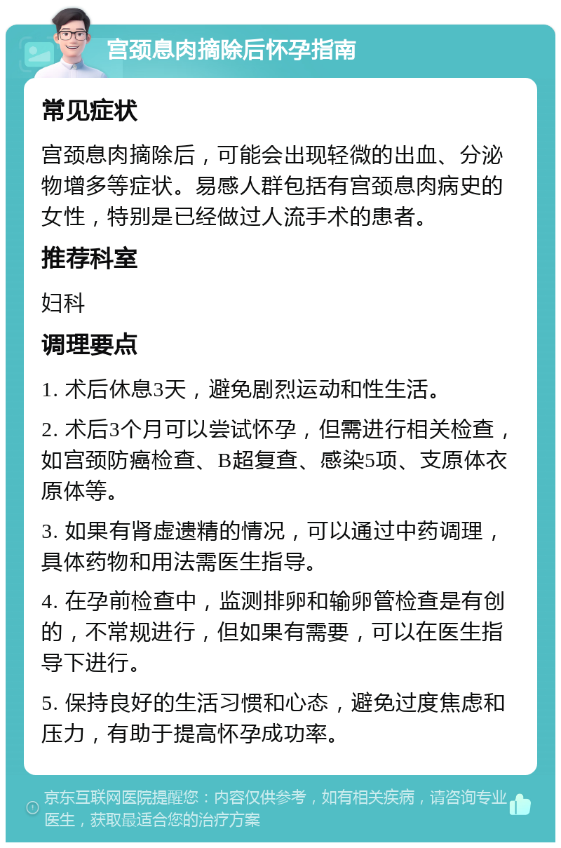 宫颈息肉摘除后怀孕指南 常见症状 宫颈息肉摘除后，可能会出现轻微的出血、分泌物增多等症状。易感人群包括有宫颈息肉病史的女性，特别是已经做过人流手术的患者。 推荐科室 妇科 调理要点 1. 术后休息3天，避免剧烈运动和性生活。 2. 术后3个月可以尝试怀孕，但需进行相关检查，如宫颈防癌检查、B超复查、感染5项、支原体衣原体等。 3. 如果有肾虚遗精的情况，可以通过中药调理，具体药物和用法需医生指导。 4. 在孕前检查中，监测排卵和输卵管检查是有创的，不常规进行，但如果有需要，可以在医生指导下进行。 5. 保持良好的生活习惯和心态，避免过度焦虑和压力，有助于提高怀孕成功率。