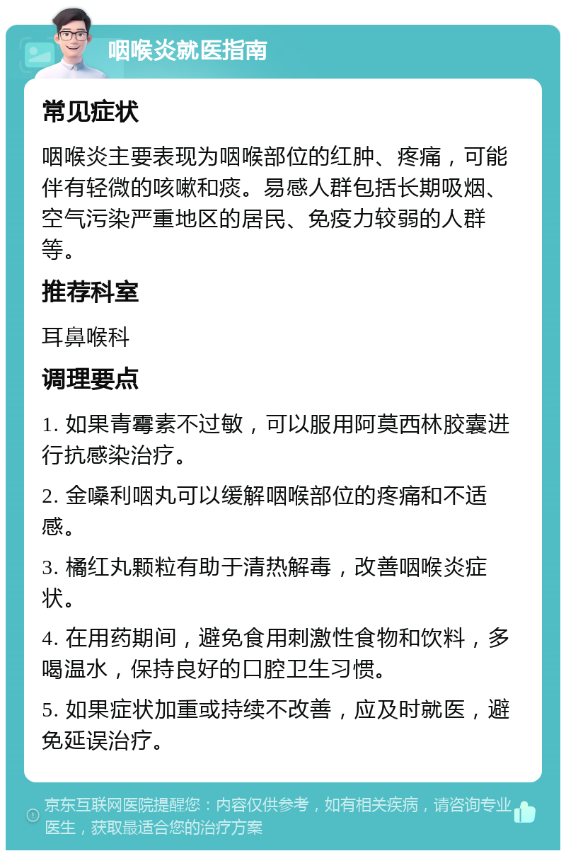 咽喉炎就医指南 常见症状 咽喉炎主要表现为咽喉部位的红肿、疼痛，可能伴有轻微的咳嗽和痰。易感人群包括长期吸烟、空气污染严重地区的居民、免疫力较弱的人群等。 推荐科室 耳鼻喉科 调理要点 1. 如果青霉素不过敏，可以服用阿莫西林胶囊进行抗感染治疗。 2. 金嗓利咽丸可以缓解咽喉部位的疼痛和不适感。 3. 橘红丸颗粒有助于清热解毒，改善咽喉炎症状。 4. 在用药期间，避免食用刺激性食物和饮料，多喝温水，保持良好的口腔卫生习惯。 5. 如果症状加重或持续不改善，应及时就医，避免延误治疗。