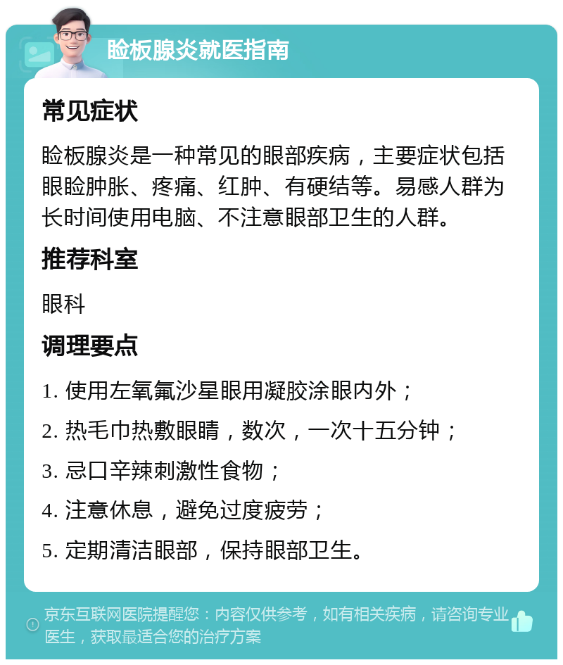 睑板腺炎就医指南 常见症状 睑板腺炎是一种常见的眼部疾病，主要症状包括眼睑肿胀、疼痛、红肿、有硬结等。易感人群为长时间使用电脑、不注意眼部卫生的人群。 推荐科室 眼科 调理要点 1. 使用左氧氟沙星眼用凝胶涂眼内外； 2. 热毛巾热敷眼睛，数次，一次十五分钟； 3. 忌口辛辣刺激性食物； 4. 注意休息，避免过度疲劳； 5. 定期清洁眼部，保持眼部卫生。