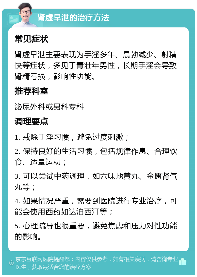 肾虚早泄的治疗方法 常见症状 肾虚早泄主要表现为手淫多年、晨勃减少、射精快等症状，多见于青壮年男性，长期手淫会导致肾精亏损，影响性功能。 推荐科室 泌尿外科或男科专科 调理要点 1. 戒除手淫习惯，避免过度刺激； 2. 保持良好的生活习惯，包括规律作息、合理饮食、适量运动； 3. 可以尝试中药调理，如六味地黄丸、金匮肾气丸等； 4. 如果情况严重，需要到医院进行专业治疗，可能会使用西药如达泊西汀等； 5. 心理疏导也很重要，避免焦虑和压力对性功能的影响。