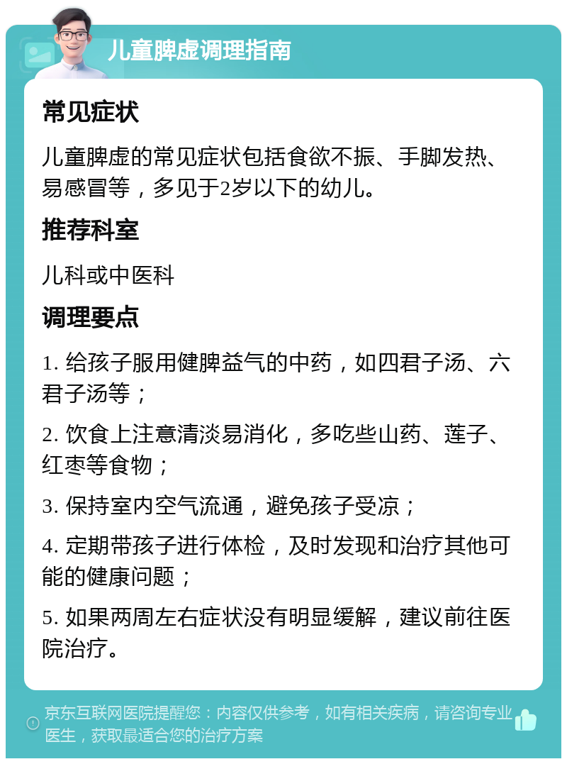 儿童脾虚调理指南 常见症状 儿童脾虚的常见症状包括食欲不振、手脚发热、易感冒等，多见于2岁以下的幼儿。 推荐科室 儿科或中医科 调理要点 1. 给孩子服用健脾益气的中药，如四君子汤、六君子汤等； 2. 饮食上注意清淡易消化，多吃些山药、莲子、红枣等食物； 3. 保持室内空气流通，避免孩子受凉； 4. 定期带孩子进行体检，及时发现和治疗其他可能的健康问题； 5. 如果两周左右症状没有明显缓解，建议前往医院治疗。