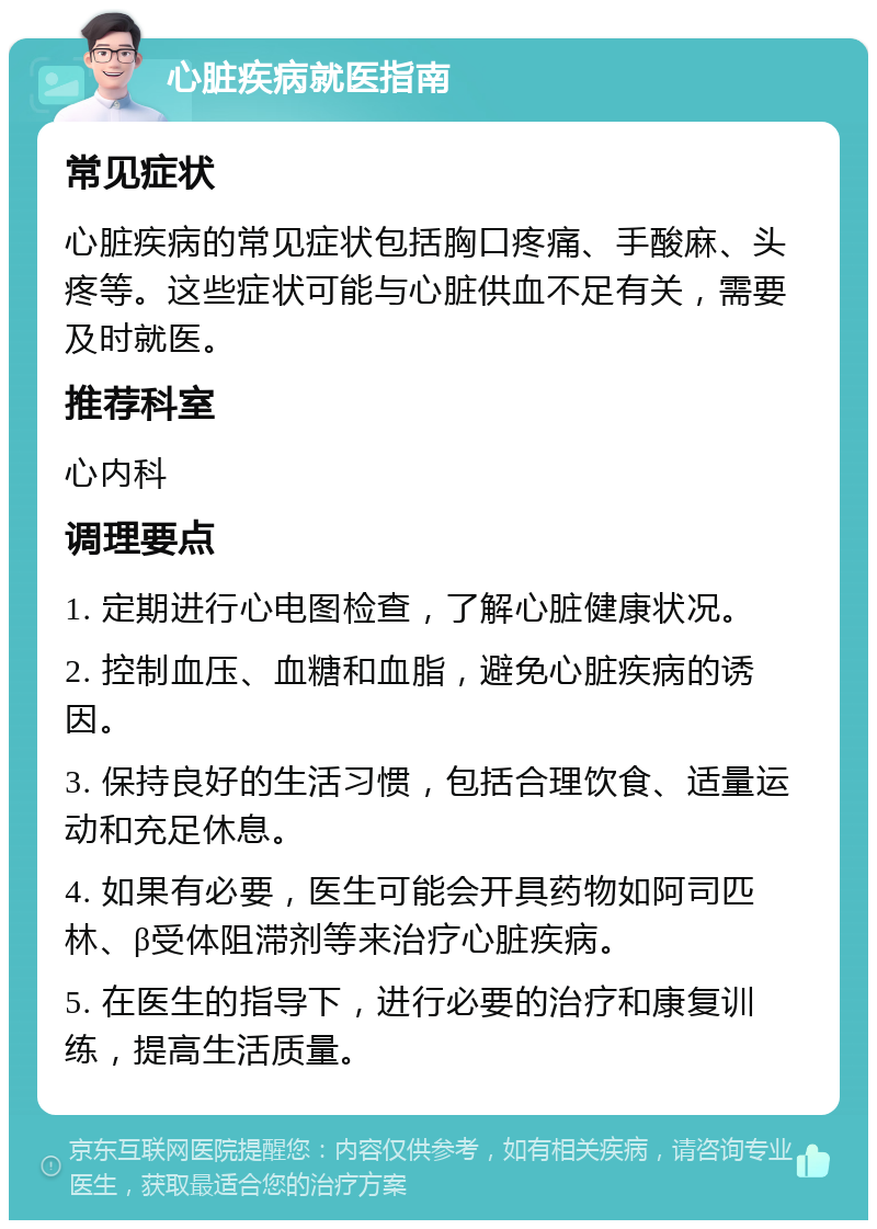 心脏疾病就医指南 常见症状 心脏疾病的常见症状包括胸口疼痛、手酸麻、头疼等。这些症状可能与心脏供血不足有关，需要及时就医。 推荐科室 心内科 调理要点 1. 定期进行心电图检查，了解心脏健康状况。 2. 控制血压、血糖和血脂，避免心脏疾病的诱因。 3. 保持良好的生活习惯，包括合理饮食、适量运动和充足休息。 4. 如果有必要，医生可能会开具药物如阿司匹林、β受体阻滞剂等来治疗心脏疾病。 5. 在医生的指导下，进行必要的治疗和康复训练，提高生活质量。