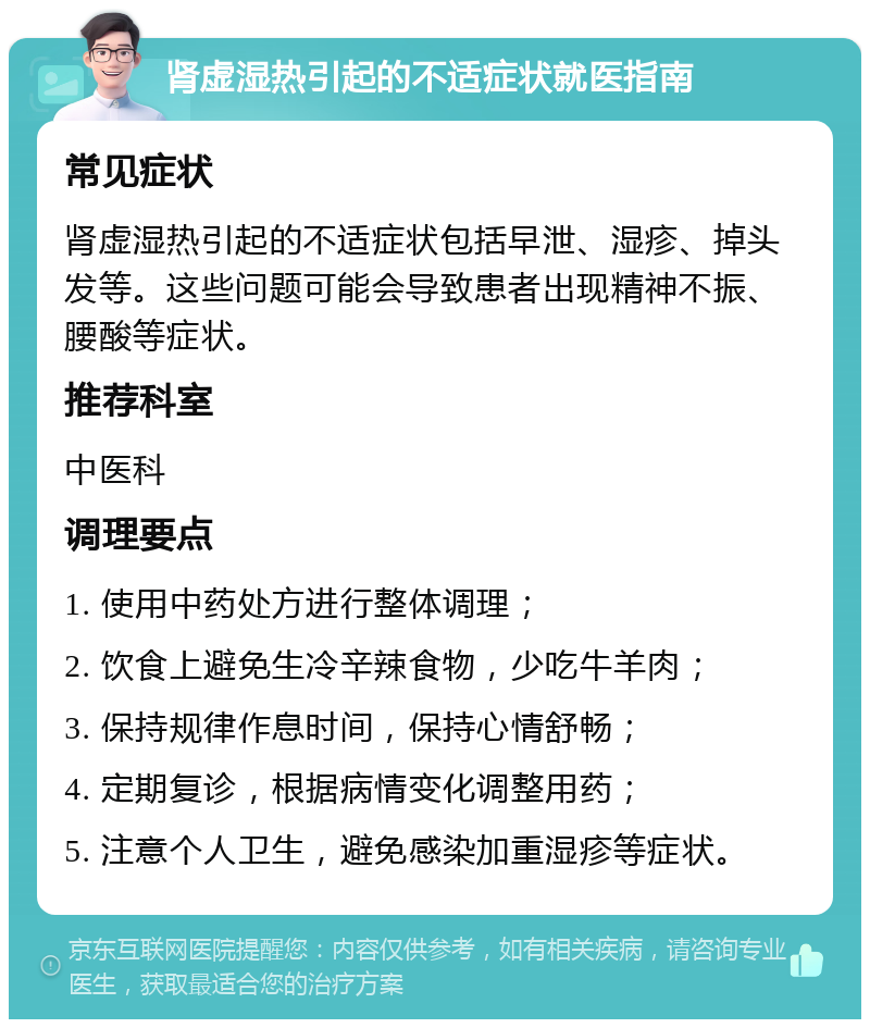 肾虚湿热引起的不适症状就医指南 常见症状 肾虚湿热引起的不适症状包括早泄、湿疹、掉头发等。这些问题可能会导致患者出现精神不振、腰酸等症状。 推荐科室 中医科 调理要点 1. 使用中药处方进行整体调理； 2. 饮食上避免生冷辛辣食物，少吃牛羊肉； 3. 保持规律作息时间，保持心情舒畅； 4. 定期复诊，根据病情变化调整用药； 5. 注意个人卫生，避免感染加重湿疹等症状。