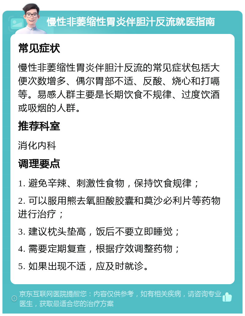 慢性非萎缩性胃炎伴胆汁反流就医指南 常见症状 慢性非萎缩性胃炎伴胆汁反流的常见症状包括大便次数增多、偶尔胃部不适、反酸、烧心和打嗝等。易感人群主要是长期饮食不规律、过度饮酒或吸烟的人群。 推荐科室 消化内科 调理要点 1. 避免辛辣、刺激性食物，保持饮食规律； 2. 可以服用熊去氧胆酸胶囊和莫沙必利片等药物进行治疗； 3. 建议枕头垫高，饭后不要立即睡觉； 4. 需要定期复查，根据疗效调整药物； 5. 如果出现不适，应及时就诊。