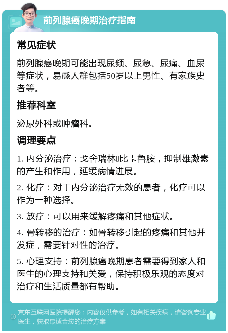 前列腺癌晚期治疗指南 常见症状 前列腺癌晚期可能出现尿频、尿急、尿痛、血尿等症状，易感人群包括50岁以上男性、有家族史者等。 推荐科室 泌尿外科或肿瘤科。 调理要点 1. 内分泌治疗：戈舍瑞林➕比卡鲁胺，抑制雄激素的产生和作用，延缓病情进展。 2. 化疗：对于内分泌治疗无效的患者，化疗可以作为一种选择。 3. 放疗：可以用来缓解疼痛和其他症状。 4. 骨转移的治疗：如骨转移引起的疼痛和其他并发症，需要针对性的治疗。 5. 心理支持：前列腺癌晚期患者需要得到家人和医生的心理支持和关爱，保持积极乐观的态度对治疗和生活质量都有帮助。