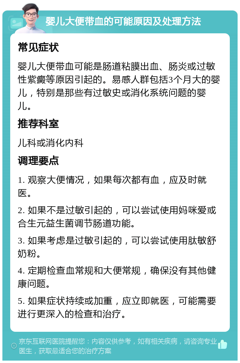 婴儿大便带血的可能原因及处理方法 常见症状 婴儿大便带血可能是肠道粘膜出血、肠炎或过敏性紫癜等原因引起的。易感人群包括3个月大的婴儿，特别是那些有过敏史或消化系统问题的婴儿。 推荐科室 儿科或消化内科 调理要点 1. 观察大便情况，如果每次都有血，应及时就医。 2. 如果不是过敏引起的，可以尝试使用妈咪爱或合生元益生菌调节肠道功能。 3. 如果考虑是过敏引起的，可以尝试使用肽敏舒奶粉。 4. 定期检查血常规和大便常规，确保没有其他健康问题。 5. 如果症状持续或加重，应立即就医，可能需要进行更深入的检查和治疗。