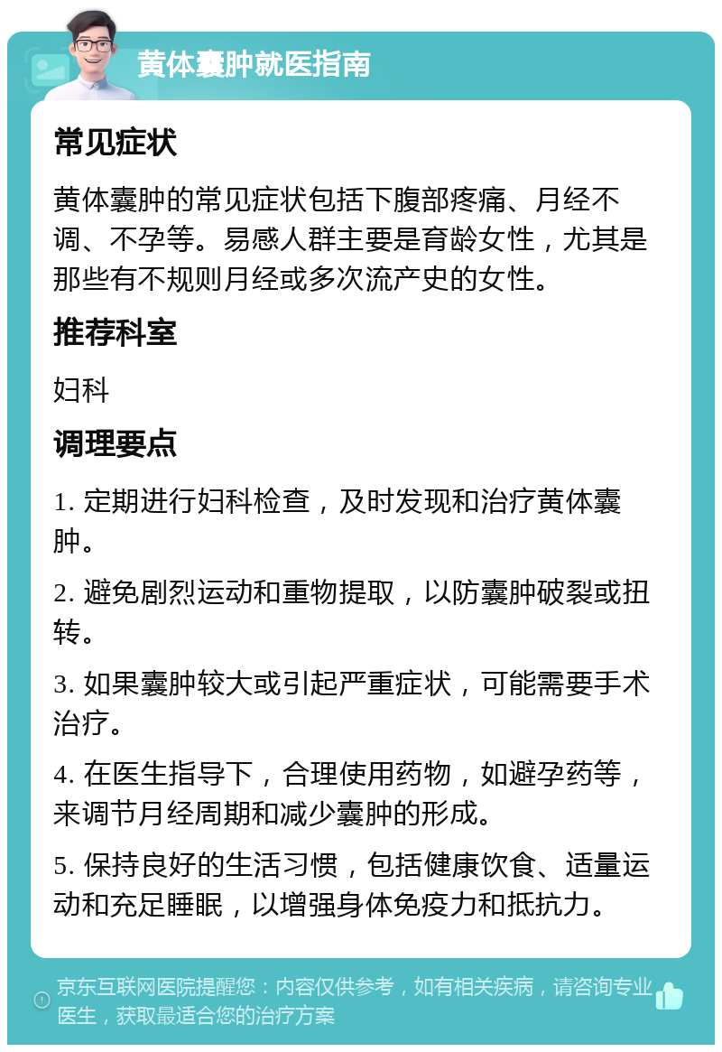 黄体囊肿就医指南 常见症状 黄体囊肿的常见症状包括下腹部疼痛、月经不调、不孕等。易感人群主要是育龄女性，尤其是那些有不规则月经或多次流产史的女性。 推荐科室 妇科 调理要点 1. 定期进行妇科检查，及时发现和治疗黄体囊肿。 2. 避免剧烈运动和重物提取，以防囊肿破裂或扭转。 3. 如果囊肿较大或引起严重症状，可能需要手术治疗。 4. 在医生指导下，合理使用药物，如避孕药等，来调节月经周期和减少囊肿的形成。 5. 保持良好的生活习惯，包括健康饮食、适量运动和充足睡眠，以增强身体免疫力和抵抗力。