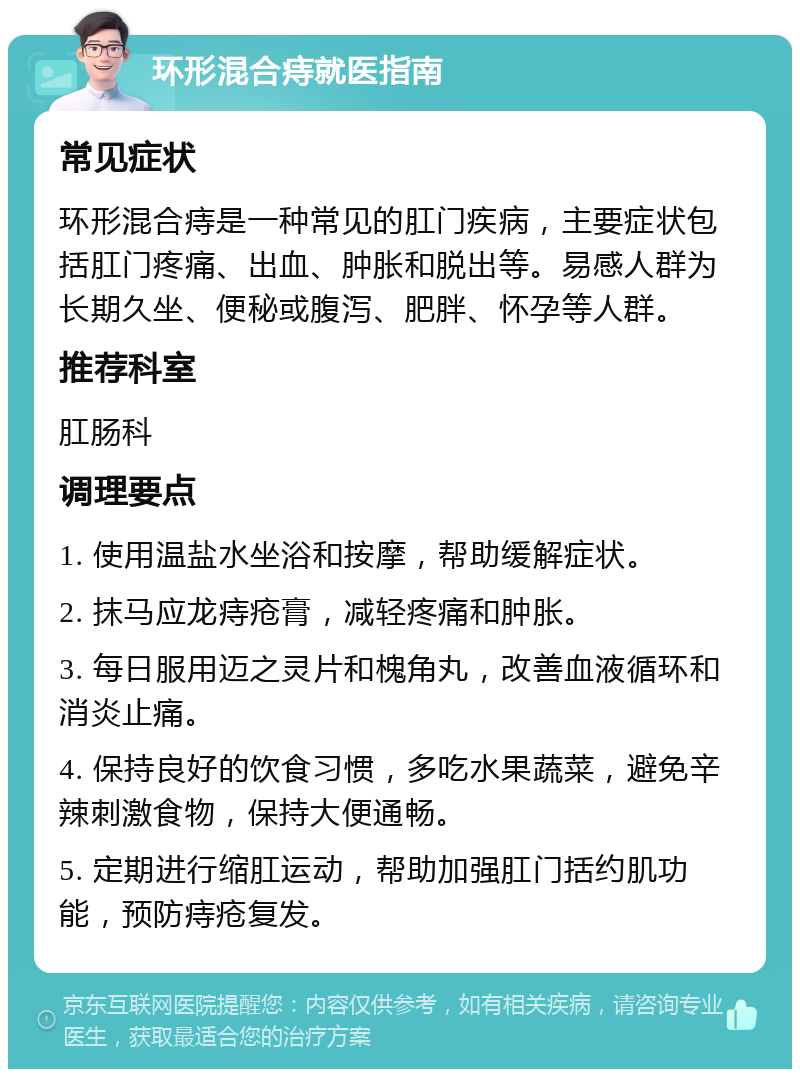 环形混合痔就医指南 常见症状 环形混合痔是一种常见的肛门疾病，主要症状包括肛门疼痛、出血、肿胀和脱出等。易感人群为长期久坐、便秘或腹泻、肥胖、怀孕等人群。 推荐科室 肛肠科 调理要点 1. 使用温盐水坐浴和按摩，帮助缓解症状。 2. 抹马应龙痔疮膏，减轻疼痛和肿胀。 3. 每日服用迈之灵片和槐角丸，改善血液循环和消炎止痛。 4. 保持良好的饮食习惯，多吃水果蔬菜，避免辛辣刺激食物，保持大便通畅。 5. 定期进行缩肛运动，帮助加强肛门括约肌功能，预防痔疮复发。