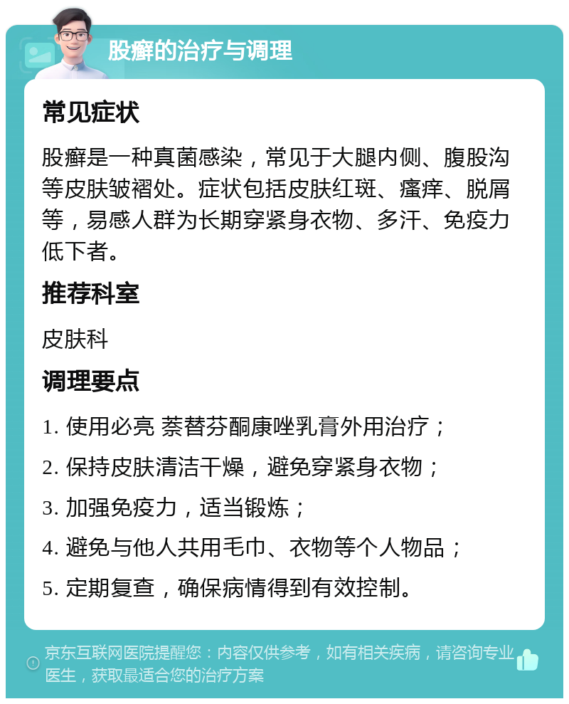 股癣的治疗与调理 常见症状 股癣是一种真菌感染，常见于大腿内侧、腹股沟等皮肤皱褶处。症状包括皮肤红斑、瘙痒、脱屑等，易感人群为长期穿紧身衣物、多汗、免疫力低下者。 推荐科室 皮肤科 调理要点 1. 使用必亮 萘替芬酮康唑乳膏外用治疗； 2. 保持皮肤清洁干燥，避免穿紧身衣物； 3. 加强免疫力，适当锻炼； 4. 避免与他人共用毛巾、衣物等个人物品； 5. 定期复查，确保病情得到有效控制。