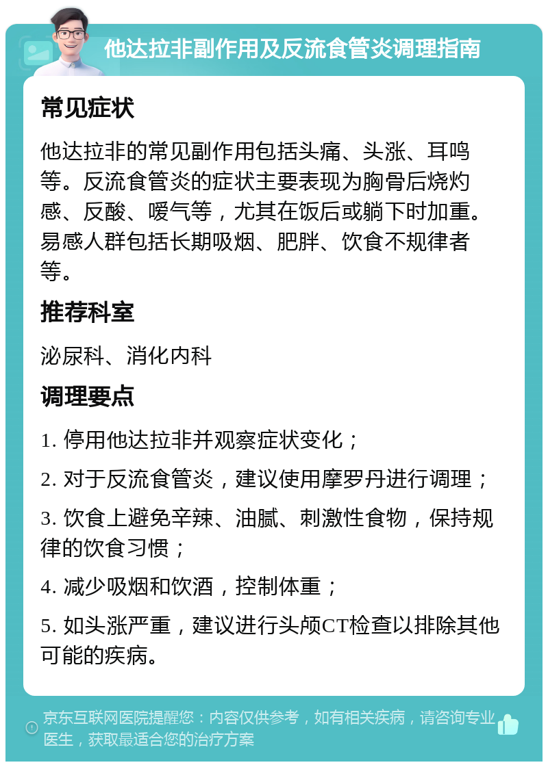 他达拉非副作用及反流食管炎调理指南 常见症状 他达拉非的常见副作用包括头痛、头涨、耳鸣等。反流食管炎的症状主要表现为胸骨后烧灼感、反酸、嗳气等，尤其在饭后或躺下时加重。易感人群包括长期吸烟、肥胖、饮食不规律者等。 推荐科室 泌尿科、消化内科 调理要点 1. 停用他达拉非并观察症状变化； 2. 对于反流食管炎，建议使用摩罗丹进行调理； 3. 饮食上避免辛辣、油腻、刺激性食物，保持规律的饮食习惯； 4. 减少吸烟和饮酒，控制体重； 5. 如头涨严重，建议进行头颅CT检查以排除其他可能的疾病。