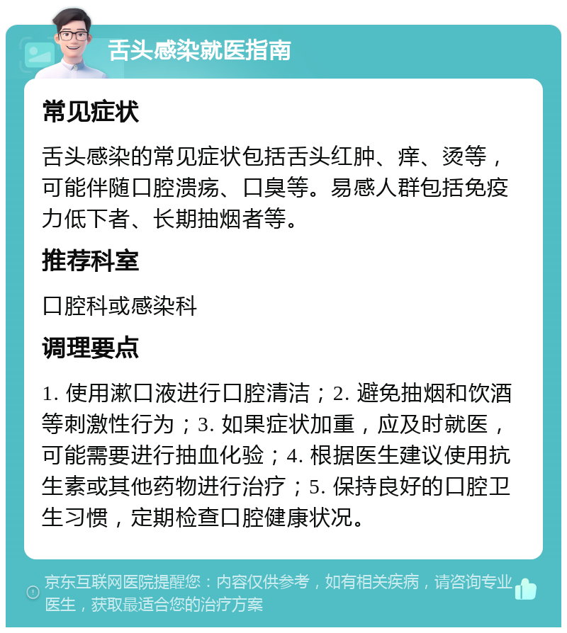 舌头感染就医指南 常见症状 舌头感染的常见症状包括舌头红肿、痒、烫等，可能伴随口腔溃疡、口臭等。易感人群包括免疫力低下者、长期抽烟者等。 推荐科室 口腔科或感染科 调理要点 1. 使用漱口液进行口腔清洁；2. 避免抽烟和饮酒等刺激性行为；3. 如果症状加重，应及时就医，可能需要进行抽血化验；4. 根据医生建议使用抗生素或其他药物进行治疗；5. 保持良好的口腔卫生习惯，定期检查口腔健康状况。