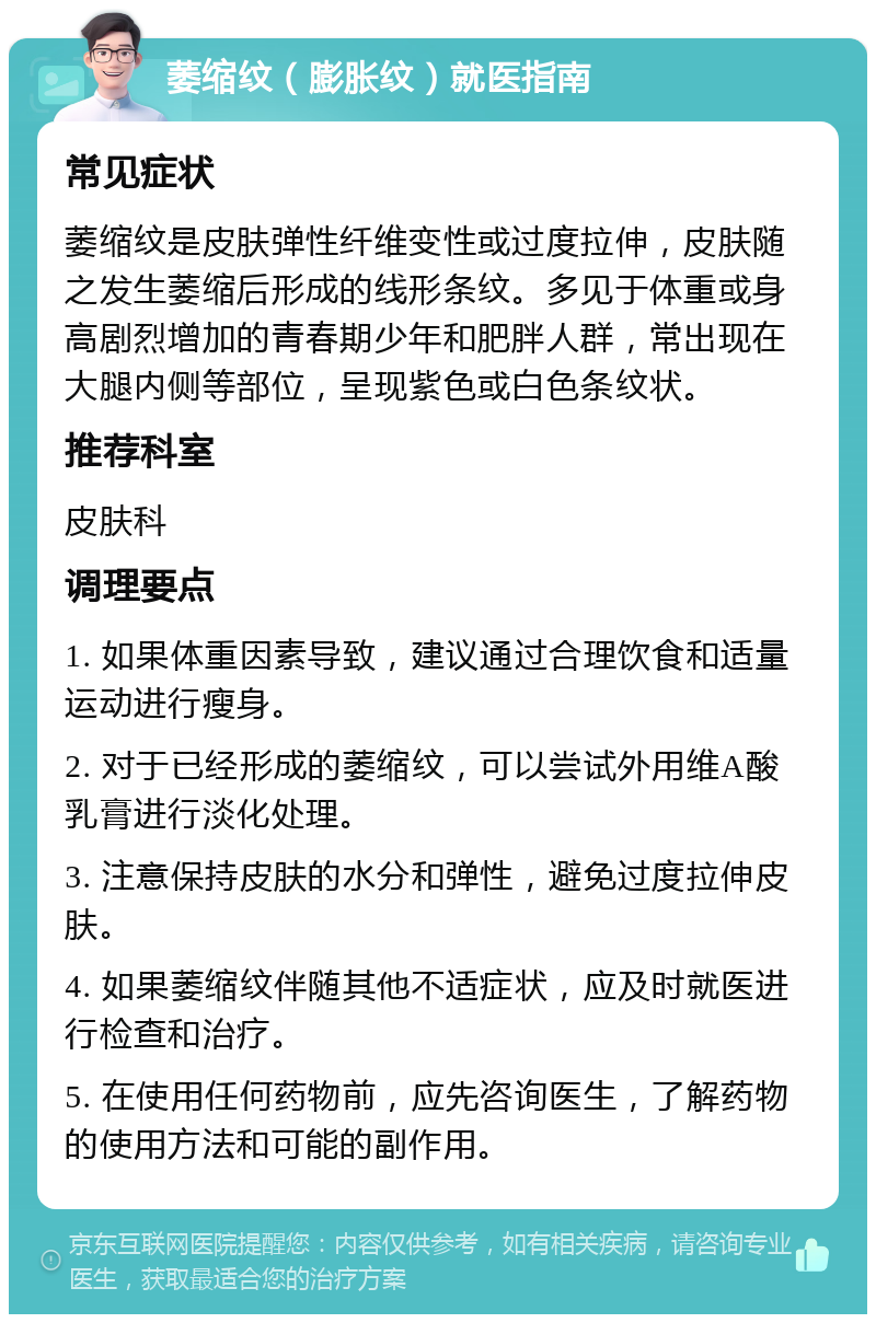 萎缩纹（膨胀纹）就医指南 常见症状 萎缩纹是皮肤弹性纤维变性或过度拉伸，皮肤随之发生萎缩后形成的线形条纹。多见于体重或身高剧烈增加的青春期少年和肥胖人群，常出现在大腿内侧等部位，呈现紫色或白色条纹状。 推荐科室 皮肤科 调理要点 1. 如果体重因素导致，建议通过合理饮食和适量运动进行瘦身。 2. 对于已经形成的萎缩纹，可以尝试外用维A酸乳膏进行淡化处理。 3. 注意保持皮肤的水分和弹性，避免过度拉伸皮肤。 4. 如果萎缩纹伴随其他不适症状，应及时就医进行检查和治疗。 5. 在使用任何药物前，应先咨询医生，了解药物的使用方法和可能的副作用。