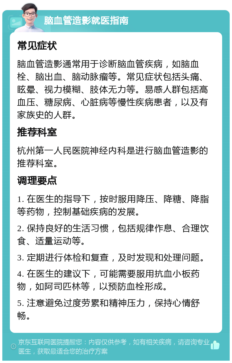 脑血管造影就医指南 常见症状 脑血管造影通常用于诊断脑血管疾病，如脑血栓、脑出血、脑动脉瘤等。常见症状包括头痛、眩晕、视力模糊、肢体无力等。易感人群包括高血压、糖尿病、心脏病等慢性疾病患者，以及有家族史的人群。 推荐科室 杭州第一人民医院神经内科是进行脑血管造影的推荐科室。 调理要点 1. 在医生的指导下，按时服用降压、降糖、降脂等药物，控制基础疾病的发展。 2. 保持良好的生活习惯，包括规律作息、合理饮食、适量运动等。 3. 定期进行体检和复查，及时发现和处理问题。 4. 在医生的建议下，可能需要服用抗血小板药物，如阿司匹林等，以预防血栓形成。 5. 注意避免过度劳累和精神压力，保持心情舒畅。