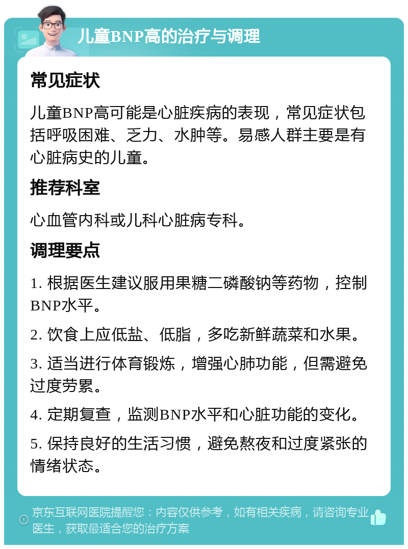 儿童BNP高的治疗与调理 常见症状 儿童BNP高可能是心脏疾病的表现，常见症状包括呼吸困难、乏力、水肿等。易感人群主要是有心脏病史的儿童。 推荐科室 心血管内科或儿科心脏病专科。 调理要点 1. 根据医生建议服用果糖二磷酸钠等药物，控制BNP水平。 2. 饮食上应低盐、低脂，多吃新鲜蔬菜和水果。 3. 适当进行体育锻炼，增强心肺功能，但需避免过度劳累。 4. 定期复查，监测BNP水平和心脏功能的变化。 5. 保持良好的生活习惯，避免熬夜和过度紧张的情绪状态。