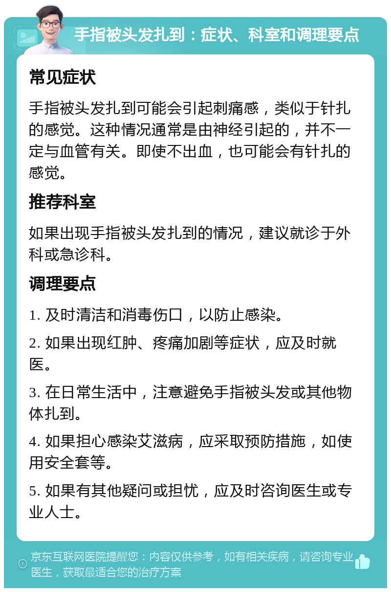 手指被头发扎到：症状、科室和调理要点 常见症状 手指被头发扎到可能会引起刺痛感，类似于针扎的感觉。这种情况通常是由神经引起的，并不一定与血管有关。即使不出血，也可能会有针扎的感觉。 推荐科室 如果出现手指被头发扎到的情况，建议就诊于外科或急诊科。 调理要点 1. 及时清洁和消毒伤口，以防止感染。 2. 如果出现红肿、疼痛加剧等症状，应及时就医。 3. 在日常生活中，注意避免手指被头发或其他物体扎到。 4. 如果担心感染艾滋病，应采取预防措施，如使用安全套等。 5. 如果有其他疑问或担忧，应及时咨询医生或专业人士。