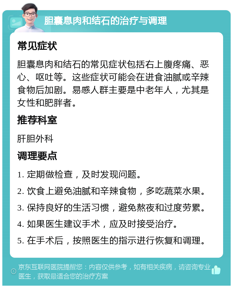 胆囊息肉和结石的治疗与调理 常见症状 胆囊息肉和结石的常见症状包括右上腹疼痛、恶心、呕吐等。这些症状可能会在进食油腻或辛辣食物后加剧。易感人群主要是中老年人，尤其是女性和肥胖者。 推荐科室 肝胆外科 调理要点 1. 定期做检查，及时发现问题。 2. 饮食上避免油腻和辛辣食物，多吃蔬菜水果。 3. 保持良好的生活习惯，避免熬夜和过度劳累。 4. 如果医生建议手术，应及时接受治疗。 5. 在手术后，按照医生的指示进行恢复和调理。