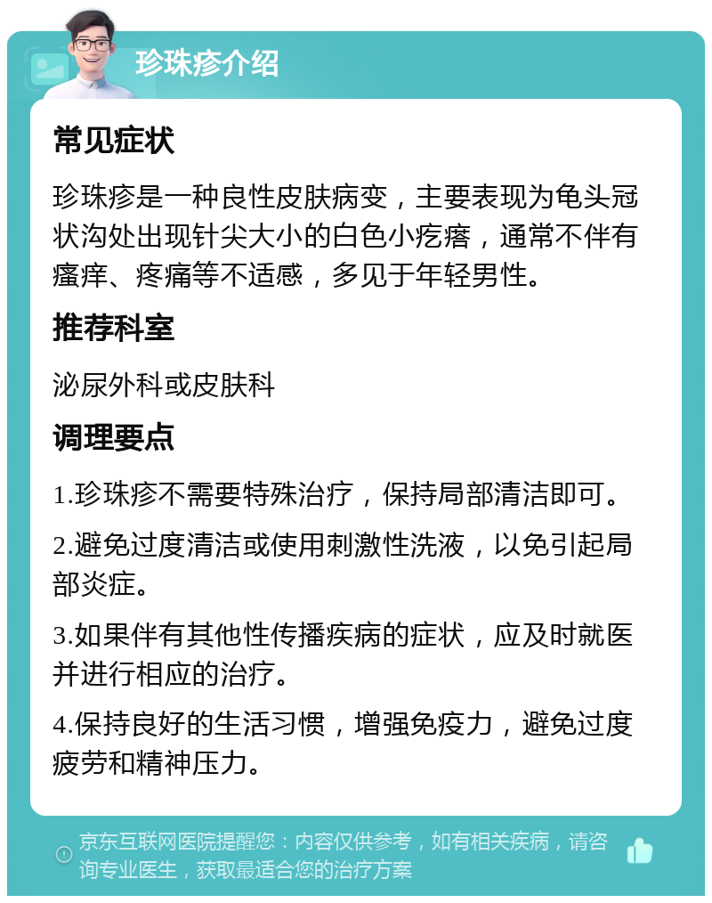 珍珠疹介绍 常见症状 珍珠疹是一种良性皮肤病变，主要表现为龟头冠状沟处出现针尖大小的白色小疙瘩，通常不伴有瘙痒、疼痛等不适感，多见于年轻男性。 推荐科室 泌尿外科或皮肤科 调理要点 1.珍珠疹不需要特殊治疗，保持局部清洁即可。 2.避免过度清洁或使用刺激性洗液，以免引起局部炎症。 3.如果伴有其他性传播疾病的症状，应及时就医并进行相应的治疗。 4.保持良好的生活习惯，增强免疫力，避免过度疲劳和精神压力。