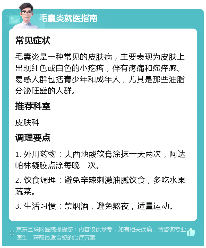 毛囊炎就医指南 常见症状 毛囊炎是一种常见的皮肤病，主要表现为皮肤上出现红色或白色的小疙瘩，伴有疼痛和瘙痒感。易感人群包括青少年和成年人，尤其是那些油脂分泌旺盛的人群。 推荐科室 皮肤科 调理要点 1. 外用药物：夫西地酸软膏涂抹一天两次，阿达帕林凝胶点涂每晚一次。 2. 饮食调理：避免辛辣刺激油腻饮食，多吃水果蔬菜。 3. 生活习惯：禁烟酒，避免熬夜，适量运动。