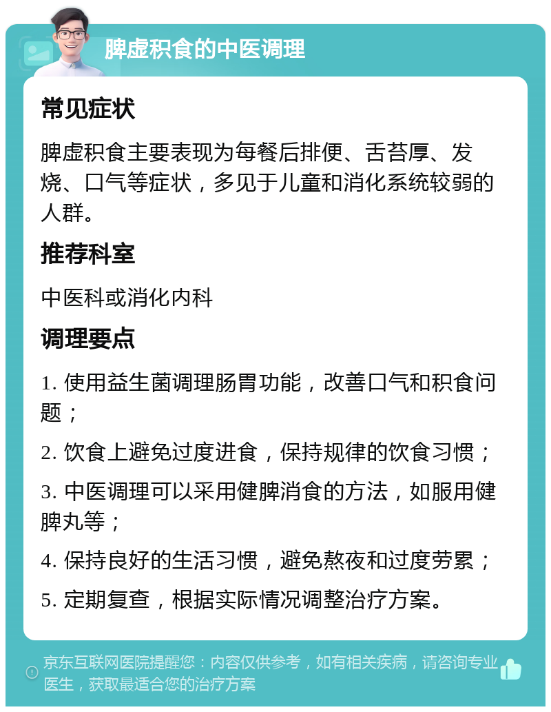 脾虚积食的中医调理 常见症状 脾虚积食主要表现为每餐后排便、舌苔厚、发烧、口气等症状，多见于儿童和消化系统较弱的人群。 推荐科室 中医科或消化内科 调理要点 1. 使用益生菌调理肠胃功能，改善口气和积食问题； 2. 饮食上避免过度进食，保持规律的饮食习惯； 3. 中医调理可以采用健脾消食的方法，如服用健脾丸等； 4. 保持良好的生活习惯，避免熬夜和过度劳累； 5. 定期复查，根据实际情况调整治疗方案。