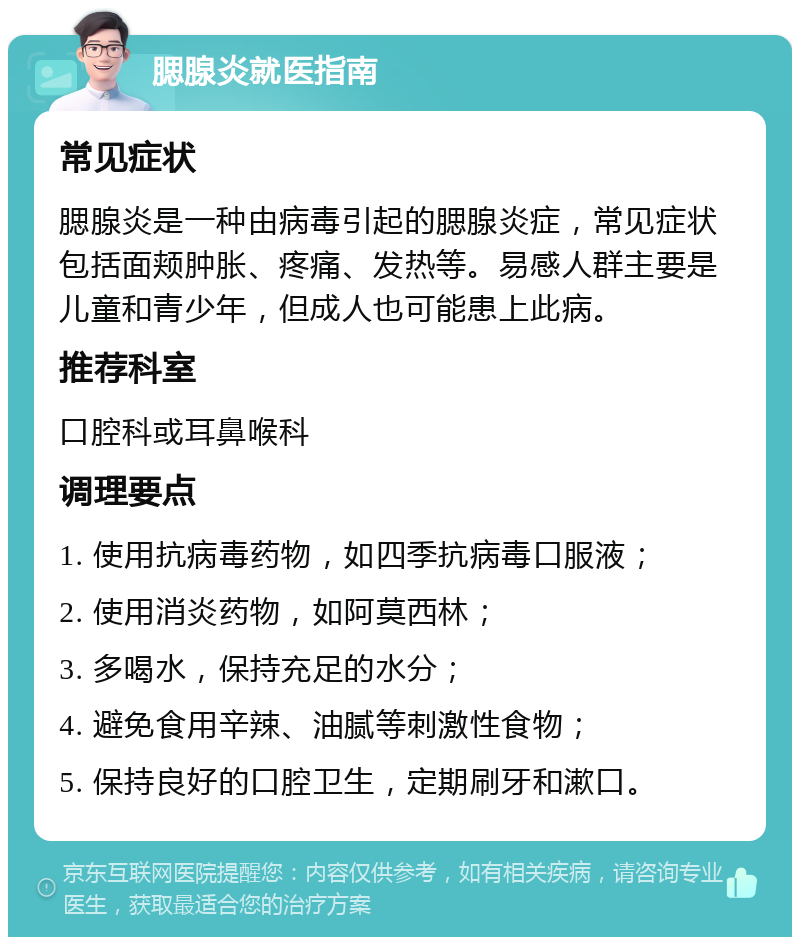 腮腺炎就医指南 常见症状 腮腺炎是一种由病毒引起的腮腺炎症，常见症状包括面颊肿胀、疼痛、发热等。易感人群主要是儿童和青少年，但成人也可能患上此病。 推荐科室 口腔科或耳鼻喉科 调理要点 1. 使用抗病毒药物，如四季抗病毒口服液； 2. 使用消炎药物，如阿莫西林； 3. 多喝水，保持充足的水分； 4. 避免食用辛辣、油腻等刺激性食物； 5. 保持良好的口腔卫生，定期刷牙和漱口。