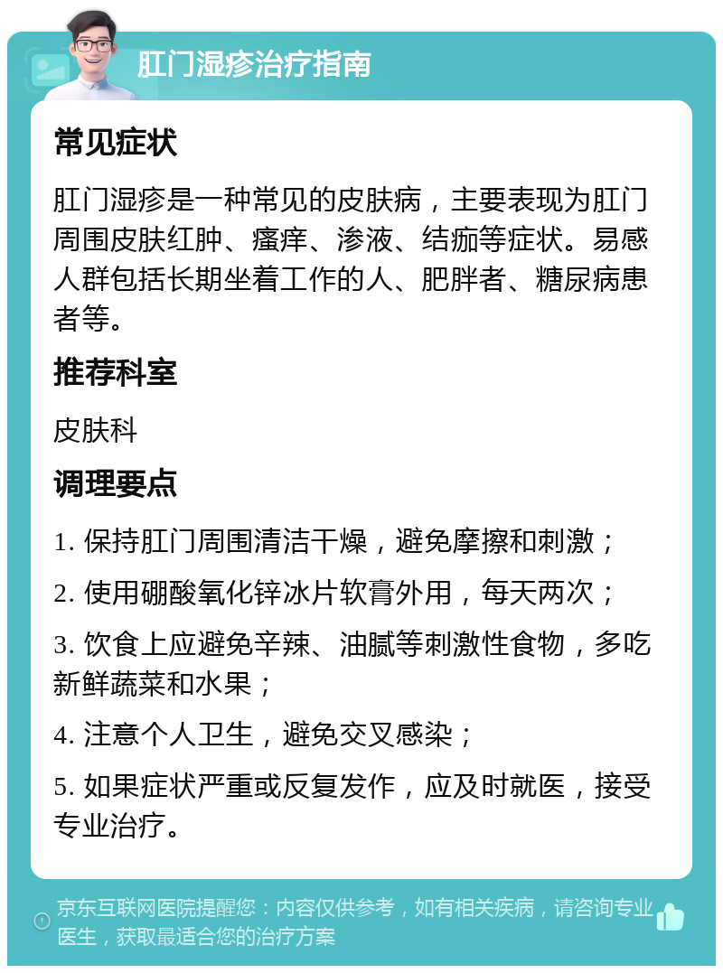 肛门湿疹治疗指南 常见症状 肛门湿疹是一种常见的皮肤病，主要表现为肛门周围皮肤红肿、瘙痒、渗液、结痂等症状。易感人群包括长期坐着工作的人、肥胖者、糖尿病患者等。 推荐科室 皮肤科 调理要点 1. 保持肛门周围清洁干燥，避免摩擦和刺激； 2. 使用硼酸氧化锌冰片软膏外用，每天两次； 3. 饮食上应避免辛辣、油腻等刺激性食物，多吃新鲜蔬菜和水果； 4. 注意个人卫生，避免交叉感染； 5. 如果症状严重或反复发作，应及时就医，接受专业治疗。