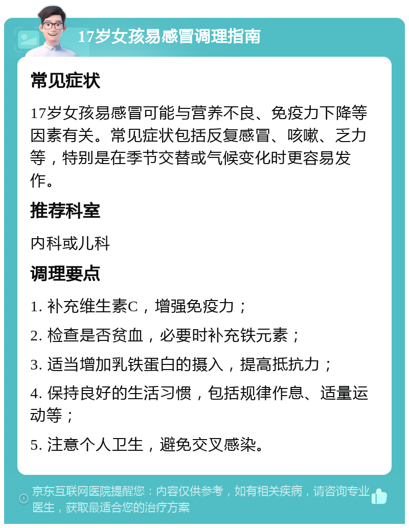 17岁女孩易感冒调理指南 常见症状 17岁女孩易感冒可能与营养不良、免疫力下降等因素有关。常见症状包括反复感冒、咳嗽、乏力等，特别是在季节交替或气候变化时更容易发作。 推荐科室 内科或儿科 调理要点 1. 补充维生素C，增强免疫力； 2. 检查是否贫血，必要时补充铁元素； 3. 适当增加乳铁蛋白的摄入，提高抵抗力； 4. 保持良好的生活习惯，包括规律作息、适量运动等； 5. 注意个人卫生，避免交叉感染。