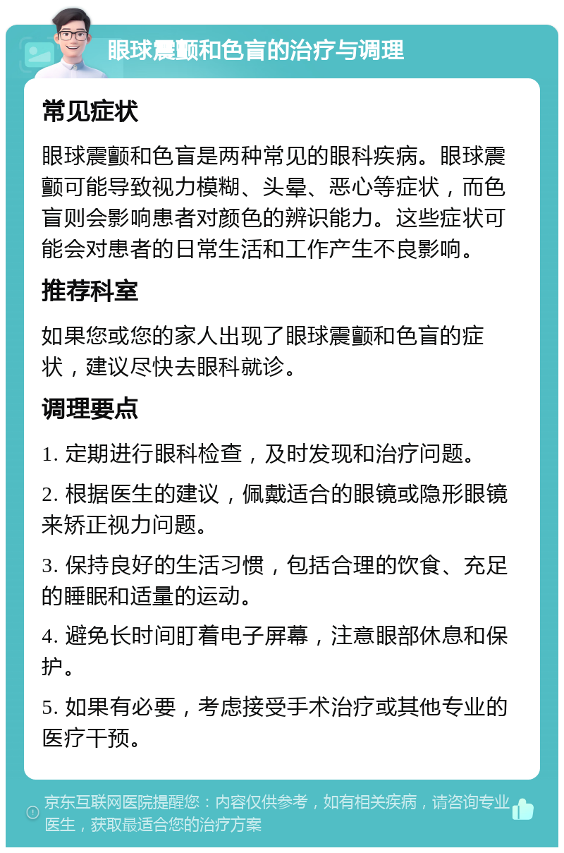 眼球震颤和色盲的治疗与调理 常见症状 眼球震颤和色盲是两种常见的眼科疾病。眼球震颤可能导致视力模糊、头晕、恶心等症状，而色盲则会影响患者对颜色的辨识能力。这些症状可能会对患者的日常生活和工作产生不良影响。 推荐科室 如果您或您的家人出现了眼球震颤和色盲的症状，建议尽快去眼科就诊。 调理要点 1. 定期进行眼科检查，及时发现和治疗问题。 2. 根据医生的建议，佩戴适合的眼镜或隐形眼镜来矫正视力问题。 3. 保持良好的生活习惯，包括合理的饮食、充足的睡眠和适量的运动。 4. 避免长时间盯着电子屏幕，注意眼部休息和保护。 5. 如果有必要，考虑接受手术治疗或其他专业的医疗干预。