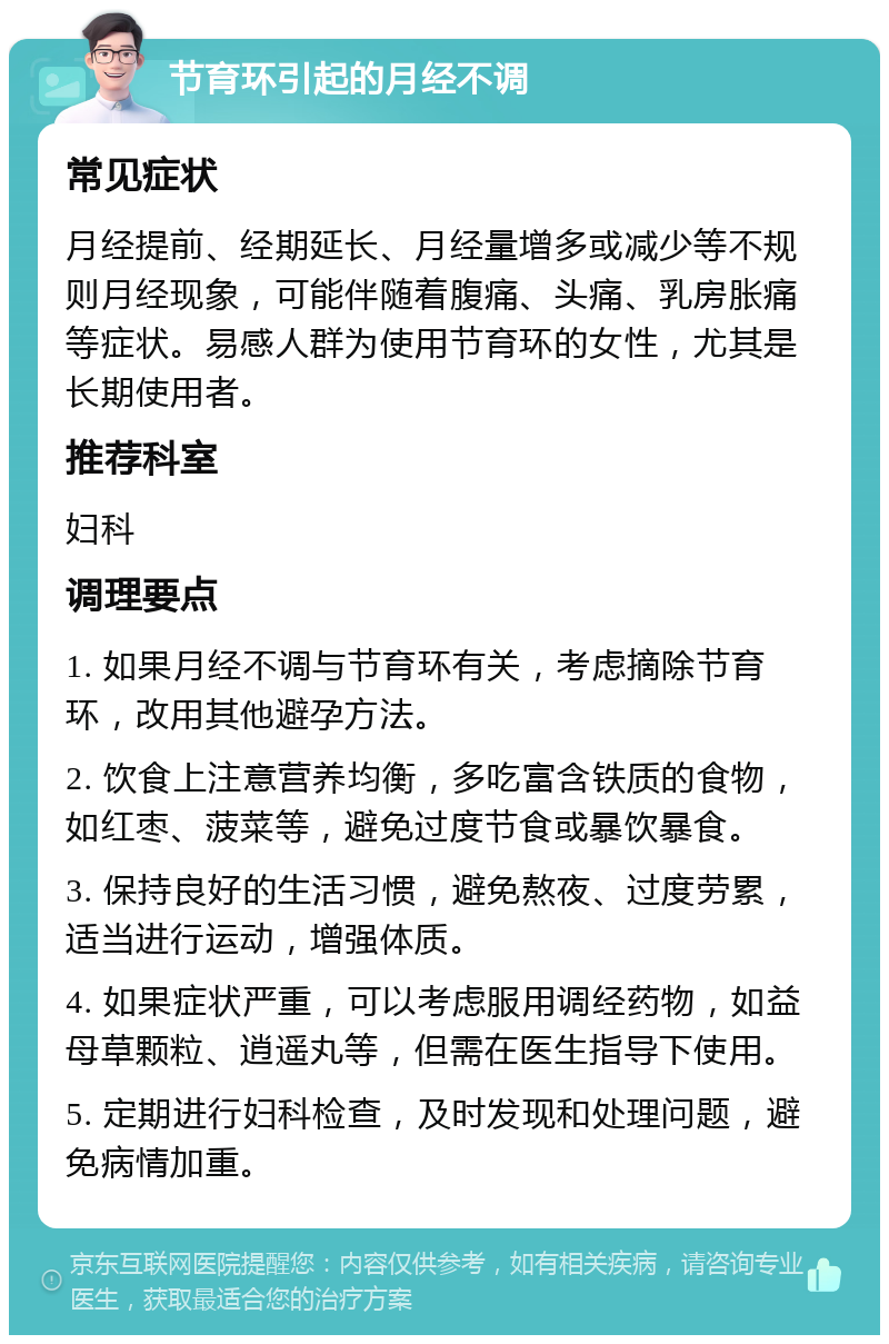 节育环引起的月经不调 常见症状 月经提前、经期延长、月经量增多或减少等不规则月经现象，可能伴随着腹痛、头痛、乳房胀痛等症状。易感人群为使用节育环的女性，尤其是长期使用者。 推荐科室 妇科 调理要点 1. 如果月经不调与节育环有关，考虑摘除节育环，改用其他避孕方法。 2. 饮食上注意营养均衡，多吃富含铁质的食物，如红枣、菠菜等，避免过度节食或暴饮暴食。 3. 保持良好的生活习惯，避免熬夜、过度劳累，适当进行运动，增强体质。 4. 如果症状严重，可以考虑服用调经药物，如益母草颗粒、逍遥丸等，但需在医生指导下使用。 5. 定期进行妇科检查，及时发现和处理问题，避免病情加重。