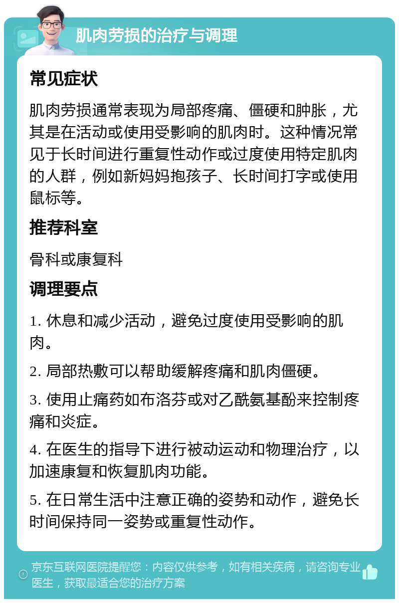 肌肉劳损的治疗与调理 常见症状 肌肉劳损通常表现为局部疼痛、僵硬和肿胀，尤其是在活动或使用受影响的肌肉时。这种情况常见于长时间进行重复性动作或过度使用特定肌肉的人群，例如新妈妈抱孩子、长时间打字或使用鼠标等。 推荐科室 骨科或康复科 调理要点 1. 休息和减少活动，避免过度使用受影响的肌肉。 2. 局部热敷可以帮助缓解疼痛和肌肉僵硬。 3. 使用止痛药如布洛芬或对乙酰氨基酚来控制疼痛和炎症。 4. 在医生的指导下进行被动运动和物理治疗，以加速康复和恢复肌肉功能。 5. 在日常生活中注意正确的姿势和动作，避免长时间保持同一姿势或重复性动作。