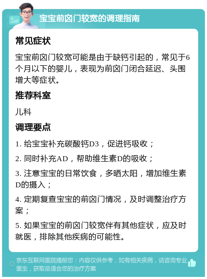 宝宝前囟门较宽的调理指南 常见症状 宝宝前囟门较宽可能是由于缺钙引起的，常见于6个月以下的婴儿，表现为前囟门闭合延迟、头围增大等症状。 推荐科室 儿科 调理要点 1. 给宝宝补充碳酸钙D3，促进钙吸收； 2. 同时补充AD，帮助维生素D的吸收； 3. 注意宝宝的日常饮食，多晒太阳，增加维生素D的摄入； 4. 定期复查宝宝的前囟门情况，及时调整治疗方案； 5. 如果宝宝的前囟门较宽伴有其他症状，应及时就医，排除其他疾病的可能性。