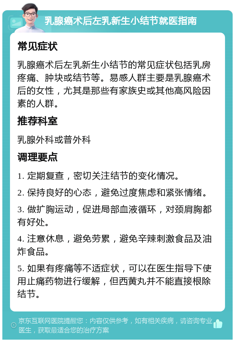 乳腺癌术后左乳新生小结节就医指南 常见症状 乳腺癌术后左乳新生小结节的常见症状包括乳房疼痛、肿块或结节等。易感人群主要是乳腺癌术后的女性，尤其是那些有家族史或其他高风险因素的人群。 推荐科室 乳腺外科或普外科 调理要点 1. 定期复查，密切关注结节的变化情况。 2. 保持良好的心态，避免过度焦虑和紧张情绪。 3. 做扩胸运动，促进局部血液循环，对颈肩胸都有好处。 4. 注意休息，避免劳累，避免辛辣刺激食品及油炸食品。 5. 如果有疼痛等不适症状，可以在医生指导下使用止痛药物进行缓解，但西黄丸并不能直接根除结节。