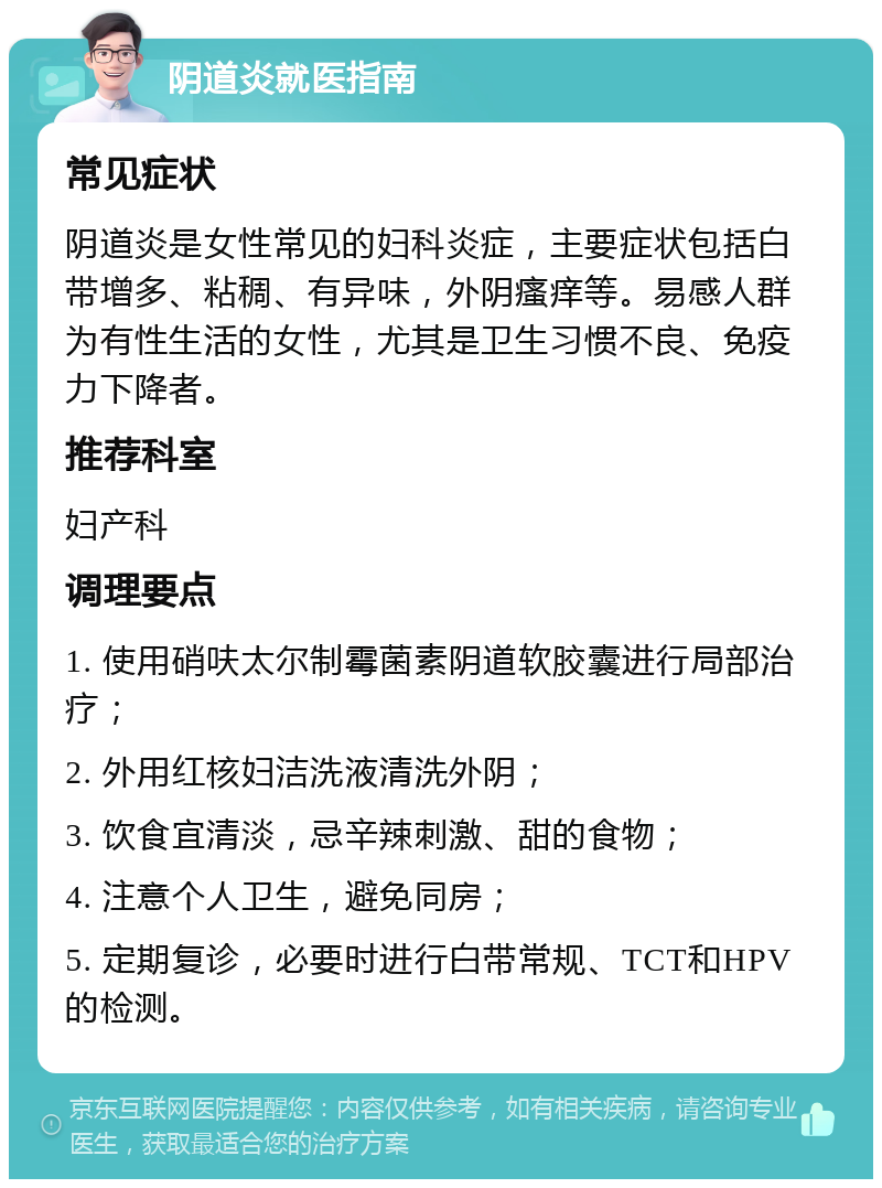 阴道炎就医指南 常见症状 阴道炎是女性常见的妇科炎症，主要症状包括白带增多、粘稠、有异味，外阴瘙痒等。易感人群为有性生活的女性，尤其是卫生习惯不良、免疫力下降者。 推荐科室 妇产科 调理要点 1. 使用硝呋太尔制霉菌素阴道软胶囊进行局部治疗； 2. 外用红核妇洁洗液清洗外阴； 3. 饮食宜清淡，忌辛辣刺激、甜的食物； 4. 注意个人卫生，避免同房； 5. 定期复诊，必要时进行白带常规、TCT和HPV的检测。