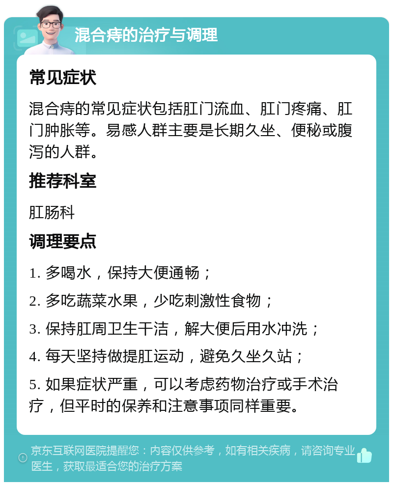 混合痔的治疗与调理 常见症状 混合痔的常见症状包括肛门流血、肛门疼痛、肛门肿胀等。易感人群主要是长期久坐、便秘或腹泻的人群。 推荐科室 肛肠科 调理要点 1. 多喝水，保持大便通畅； 2. 多吃蔬菜水果，少吃刺激性食物； 3. 保持肛周卫生干洁，解大便后用水冲洗； 4. 每天坚持做提肛运动，避免久坐久站； 5. 如果症状严重，可以考虑药物治疗或手术治疗，但平时的保养和注意事项同样重要。