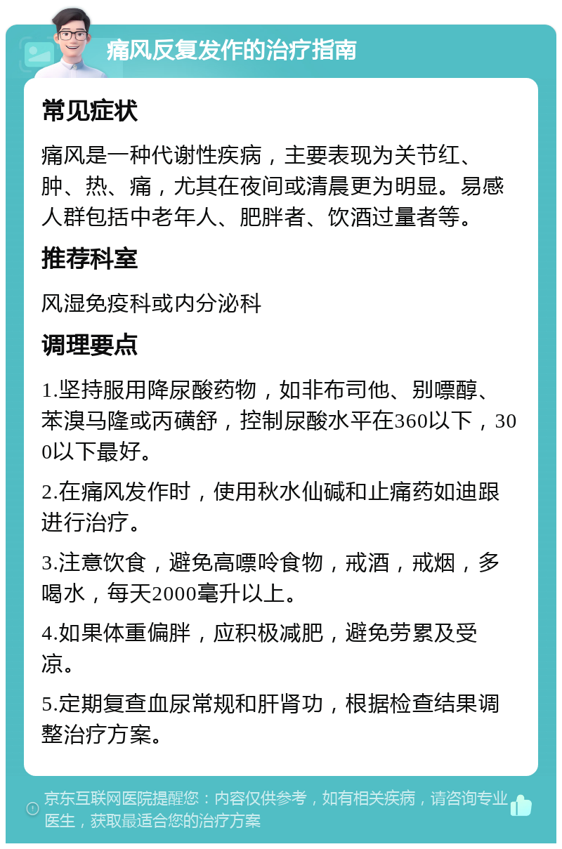 痛风反复发作的治疗指南 常见症状 痛风是一种代谢性疾病，主要表现为关节红、肿、热、痛，尤其在夜间或清晨更为明显。易感人群包括中老年人、肥胖者、饮酒过量者等。 推荐科室 风湿免疫科或内分泌科 调理要点 1.坚持服用降尿酸药物，如非布司他、别嘌醇、苯溴马隆或丙磺舒，控制尿酸水平在360以下，300以下最好。 2.在痛风发作时，使用秋水仙碱和止痛药如迪跟进行治疗。 3.注意饮食，避免高嘌呤食物，戒酒，戒烟，多喝水，每天2000毫升以上。 4.如果体重偏胖，应积极减肥，避免劳累及受凉。 5.定期复查血尿常规和肝肾功，根据检查结果调整治疗方案。