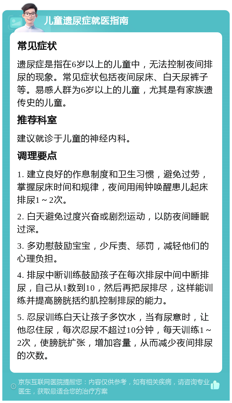 儿童遗尿症就医指南 常见症状 遗尿症是指在6岁以上的儿童中，无法控制夜间排尿的现象。常见症状包括夜间尿床、白天尿裤子等。易感人群为6岁以上的儿童，尤其是有家族遗传史的儿童。 推荐科室 建议就诊于儿童的神经内科。 调理要点 1. 建立良好的作息制度和卫生习惯，避免过劳，掌握尿床时间和规律，夜间用闹钟唤醒患儿起床排尿1～2次。 2. 白天避免过度兴奋或剧烈运动，以防夜间睡眠过深。 3. 多劝慰鼓励宝宝，少斥责、惩罚，减轻他们的心理负担。 4. 排尿中断训练鼓励孩子在每次排尿中间中断排尿，自己从1数到10，然后再把尿排尽，这样能训练并提高膀胱括约肌控制排尿的能力。 5. 忍尿训练白天让孩子多饮水，当有尿意时，让他忍住尿，每次忍尿不超过10分钟，每天训练1～2次，使膀胱扩张，增加容量，从而减少夜间排尿的次数。