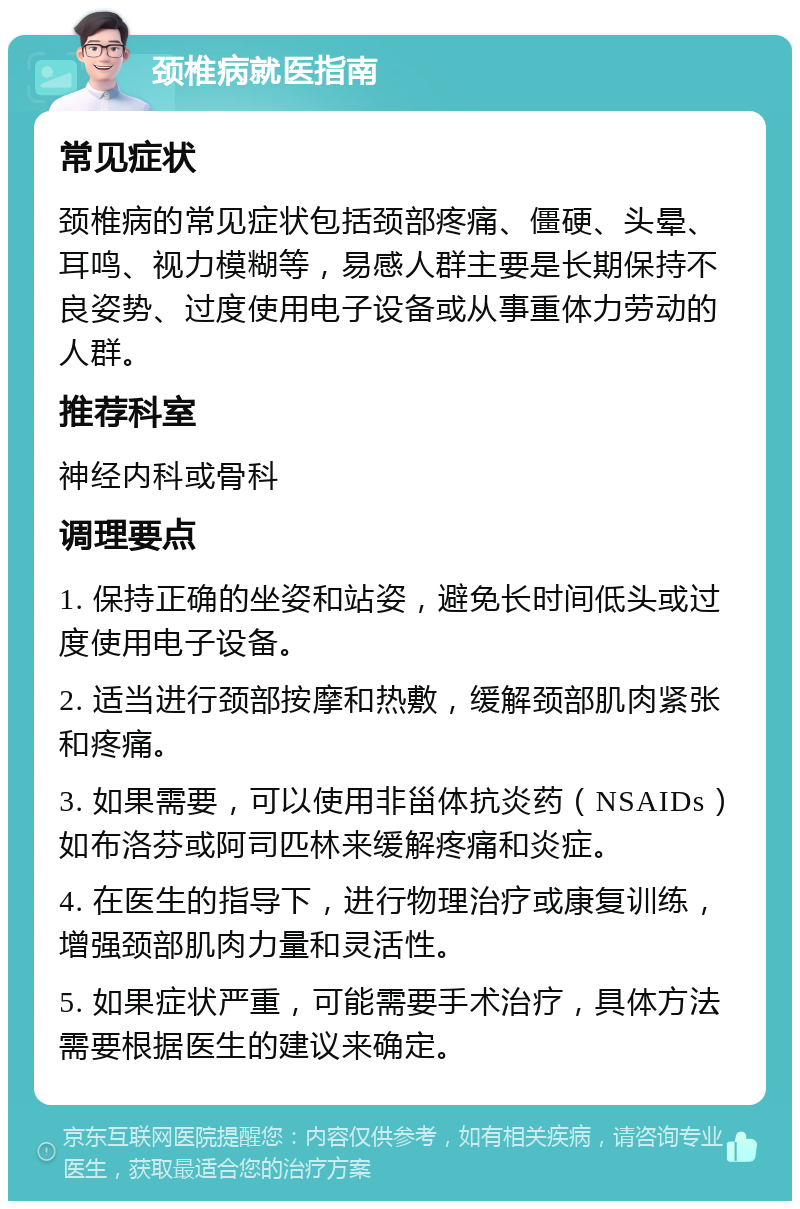 颈椎病就医指南 常见症状 颈椎病的常见症状包括颈部疼痛、僵硬、头晕、耳鸣、视力模糊等，易感人群主要是长期保持不良姿势、过度使用电子设备或从事重体力劳动的人群。 推荐科室 神经内科或骨科 调理要点 1. 保持正确的坐姿和站姿，避免长时间低头或过度使用电子设备。 2. 适当进行颈部按摩和热敷，缓解颈部肌肉紧张和疼痛。 3. 如果需要，可以使用非甾体抗炎药（NSAIDs）如布洛芬或阿司匹林来缓解疼痛和炎症。 4. 在医生的指导下，进行物理治疗或康复训练，增强颈部肌肉力量和灵活性。 5. 如果症状严重，可能需要手术治疗，具体方法需要根据医生的建议来确定。