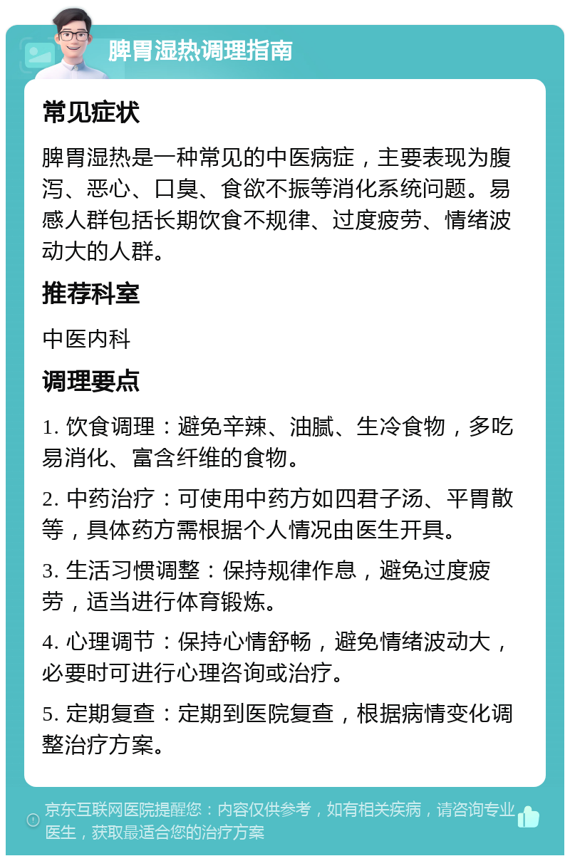 脾胃湿热调理指南 常见症状 脾胃湿热是一种常见的中医病症，主要表现为腹泻、恶心、口臭、食欲不振等消化系统问题。易感人群包括长期饮食不规律、过度疲劳、情绪波动大的人群。 推荐科室 中医内科 调理要点 1. 饮食调理：避免辛辣、油腻、生冷食物，多吃易消化、富含纤维的食物。 2. 中药治疗：可使用中药方如四君子汤、平胃散等，具体药方需根据个人情况由医生开具。 3. 生活习惯调整：保持规律作息，避免过度疲劳，适当进行体育锻炼。 4. 心理调节：保持心情舒畅，避免情绪波动大，必要时可进行心理咨询或治疗。 5. 定期复查：定期到医院复查，根据病情变化调整治疗方案。