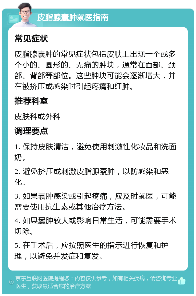 皮脂腺囊肿就医指南 常见症状 皮脂腺囊肿的常见症状包括皮肤上出现一个或多个小的、圆形的、无痛的肿块，通常在面部、颈部、背部等部位。这些肿块可能会逐渐增大，并在被挤压或感染时引起疼痛和红肿。 推荐科室 皮肤科或外科 调理要点 1. 保持皮肤清洁，避免使用刺激性化妆品和洗面奶。 2. 避免挤压或刺激皮脂腺囊肿，以防感染和恶化。 3. 如果囊肿感染或引起疼痛，应及时就医，可能需要使用抗生素或其他治疗方法。 4. 如果囊肿较大或影响日常生活，可能需要手术切除。 5. 在手术后，应按照医生的指示进行恢复和护理，以避免并发症和复发。