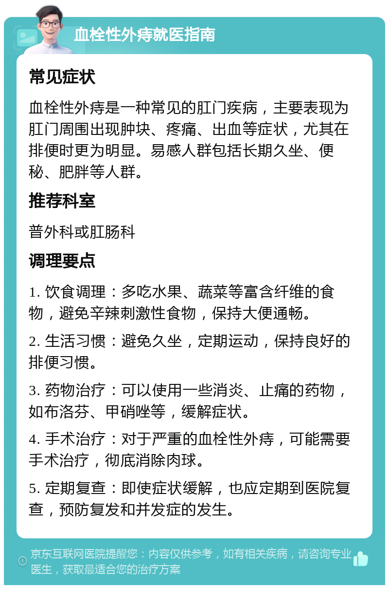 血栓性外痔就医指南 常见症状 血栓性外痔是一种常见的肛门疾病，主要表现为肛门周围出现肿块、疼痛、出血等症状，尤其在排便时更为明显。易感人群包括长期久坐、便秘、肥胖等人群。 推荐科室 普外科或肛肠科 调理要点 1. 饮食调理：多吃水果、蔬菜等富含纤维的食物，避免辛辣刺激性食物，保持大便通畅。 2. 生活习惯：避免久坐，定期运动，保持良好的排便习惯。 3. 药物治疗：可以使用一些消炎、止痛的药物，如布洛芬、甲硝唑等，缓解症状。 4. 手术治疗：对于严重的血栓性外痔，可能需要手术治疗，彻底消除肉球。 5. 定期复查：即使症状缓解，也应定期到医院复查，预防复发和并发症的发生。