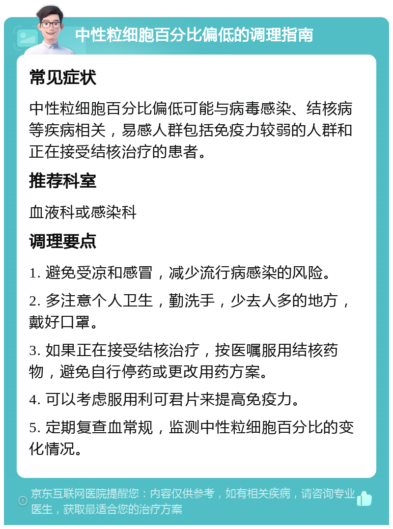 中性粒细胞百分比偏低的调理指南 常见症状 中性粒细胞百分比偏低可能与病毒感染、结核病等疾病相关，易感人群包括免疫力较弱的人群和正在接受结核治疗的患者。 推荐科室 血液科或感染科 调理要点 1. 避免受凉和感冒，减少流行病感染的风险。 2. 多注意个人卫生，勤洗手，少去人多的地方，戴好口罩。 3. 如果正在接受结核治疗，按医嘱服用结核药物，避免自行停药或更改用药方案。 4. 可以考虑服用利可君片来提高免疫力。 5. 定期复查血常规，监测中性粒细胞百分比的变化情况。