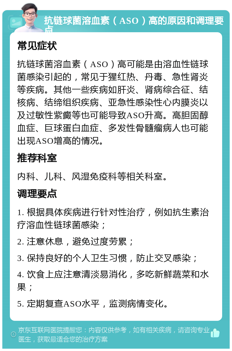 抗链球菌溶血素（ASO）高的原因和调理要点 常见症状 抗链球菌溶血素（ASO）高可能是由溶血性链球菌感染引起的，常见于猩红热、丹毒、急性肾炎等疾病。其他一些疾病如肝炎、肾病综合征、结核病、结缔组织疾病、亚急性感染性心内膜炎以及过敏性紫癜等也可能导致ASO升高。高胆固醇血症、巨球蛋白血症、多发性骨髓瘤病人也可能出现ASO增高的情况。 推荐科室 内科、儿科、风湿免疫科等相关科室。 调理要点 1. 根据具体疾病进行针对性治疗，例如抗生素治疗溶血性链球菌感染； 2. 注意休息，避免过度劳累； 3. 保持良好的个人卫生习惯，防止交叉感染； 4. 饮食上应注意清淡易消化，多吃新鲜蔬菜和水果； 5. 定期复查ASO水平，监测病情变化。