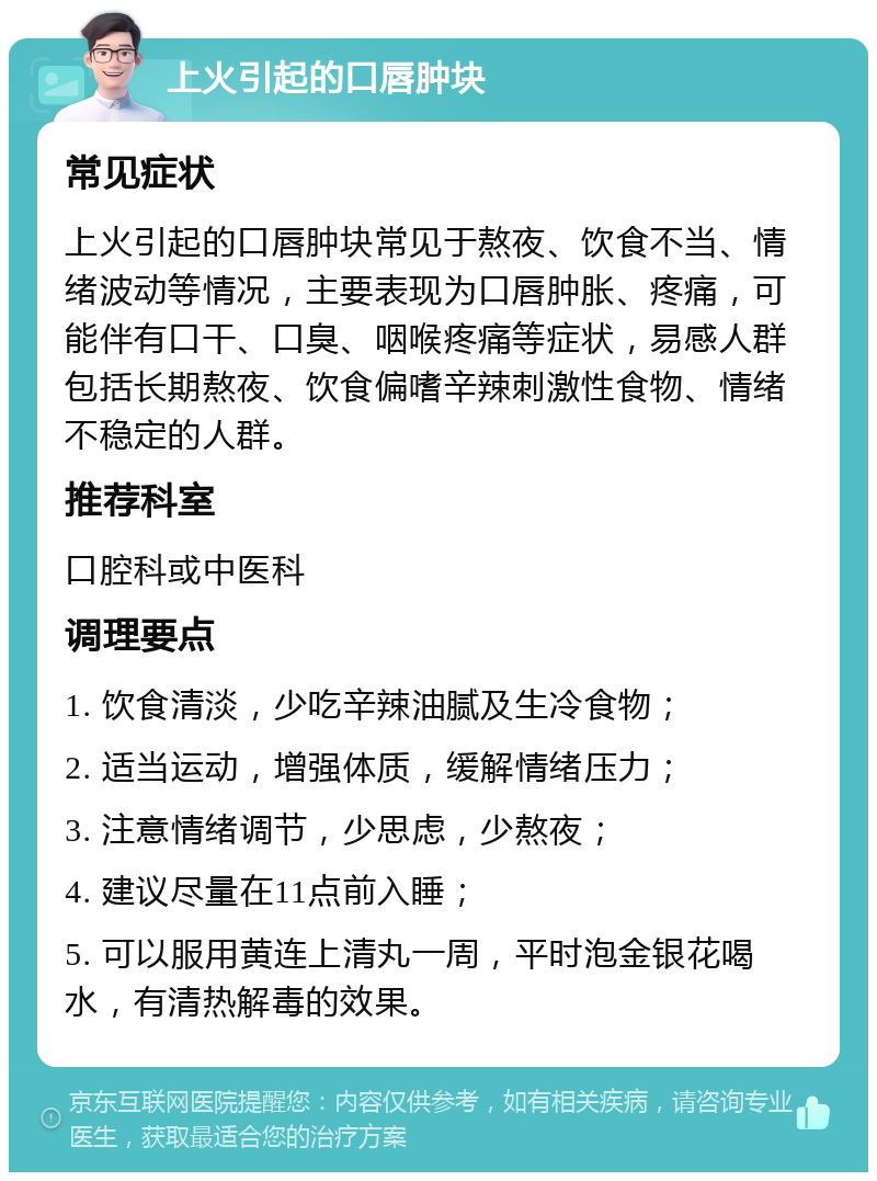 上火引起的口唇肿块 常见症状 上火引起的口唇肿块常见于熬夜、饮食不当、情绪波动等情况，主要表现为口唇肿胀、疼痛，可能伴有口干、口臭、咽喉疼痛等症状，易感人群包括长期熬夜、饮食偏嗜辛辣刺激性食物、情绪不稳定的人群。 推荐科室 口腔科或中医科 调理要点 1. 饮食清淡，少吃辛辣油腻及生冷食物； 2. 适当运动，增强体质，缓解情绪压力； 3. 注意情绪调节，少思虑，少熬夜； 4. 建议尽量在11点前入睡； 5. 可以服用黄连上清丸一周，平时泡金银花喝水，有清热解毒的效果。